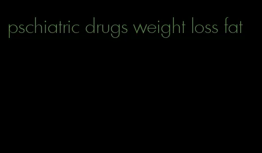 pschiatric drugs weight loss fat