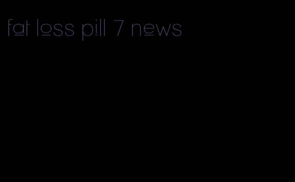 fat loss pill 7 news