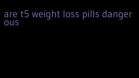 are t5 weight loss pills dangerous