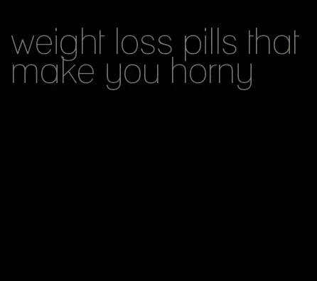 weight loss pills that make you horny