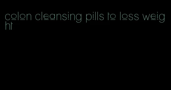 colon cleansing pills to loss weight