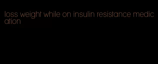 loss weight while on insulin resistance medication