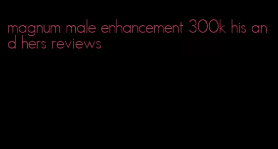 magnum male enhancement 300k his and hers reviews