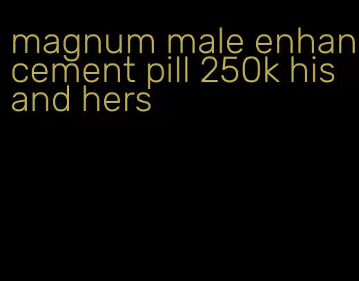 magnum male enhancement pill 250k his and hers