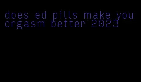 does ed pills make you orgasm better 2023