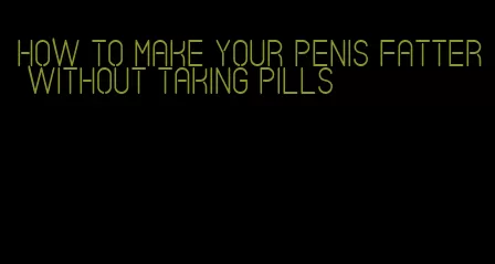 how to make your penis fatter without taking pills