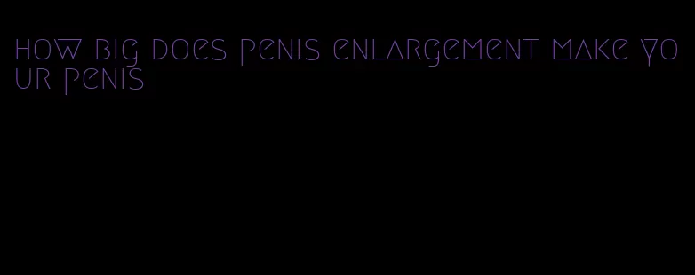 how big does penis enlargement make your penis