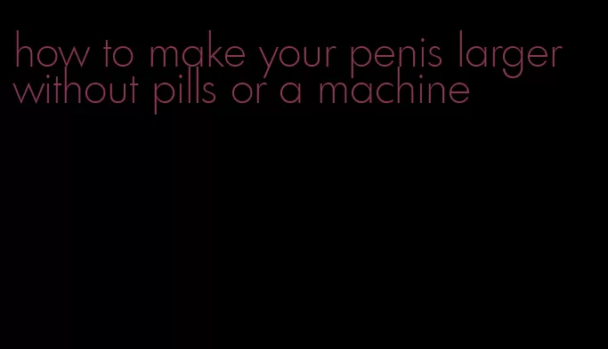 how to make your penis larger without pills or a machine