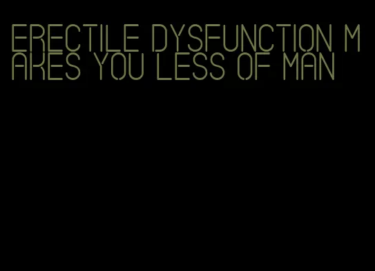 erectile dysfunction makes you less of man