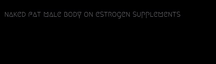 naked fat male body on estrogen supplements