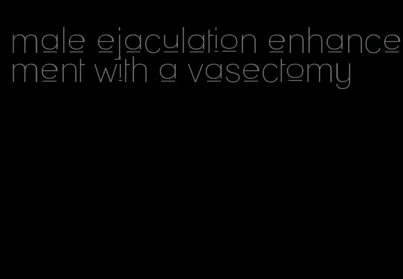 male ejaculation enhancement with a vasectomy