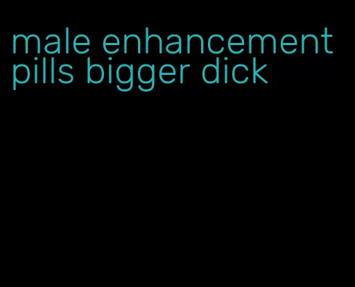 male enhancement pills bigger dick