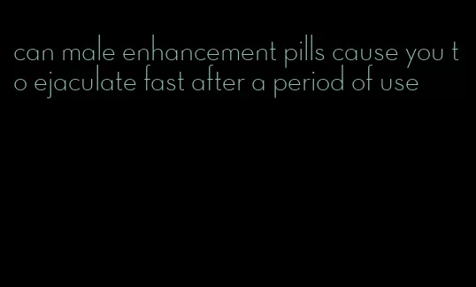 can male enhancement pills cause you to ejaculate fast after a period of use