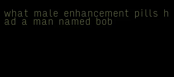 what male enhancement pills had a man named bob