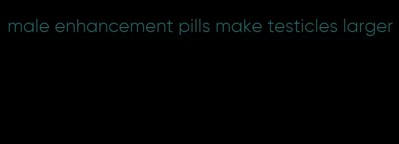 male enhancement pills make testicles larger