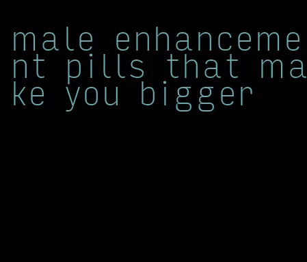 male enhancement pills that make you bigger