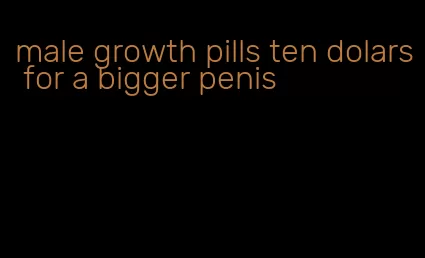 male growth pills ten dolars for a bigger penis