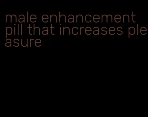 male enhancement pill that increases pleasure