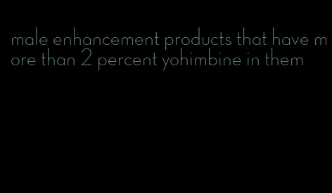 male enhancement products that have more than 2 percent yohimbine in them