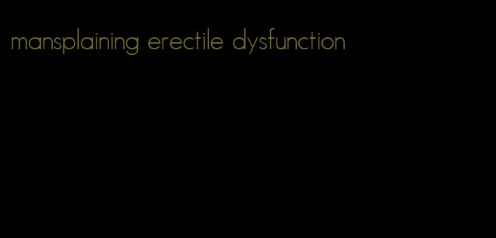 mansplaining erectile dysfunction