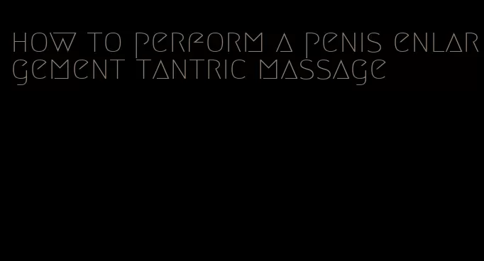 how to perform a penis enlargement tantric massage