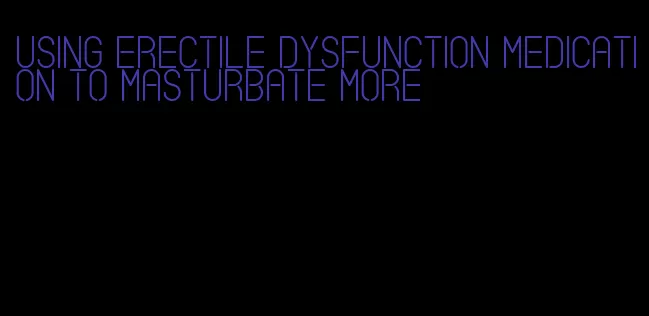 using erectile dysfunction medication to masturbate more