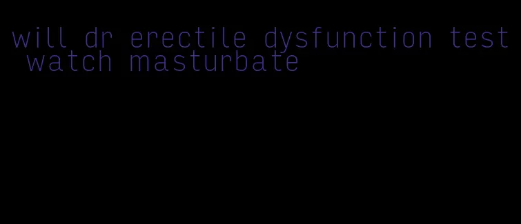 will dr erectile dysfunction test watch masturbate