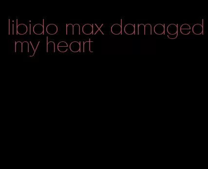 libido max damaged my heart