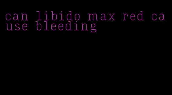 can libido max red cause bleeding