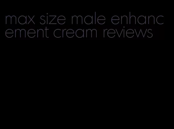 max size male enhancement cream reviews