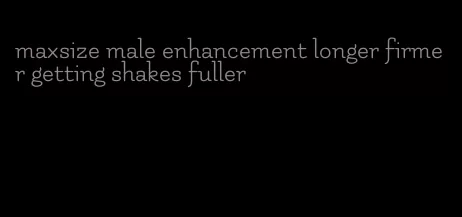 maxsize male enhancement longer firmer getting shakes fuller