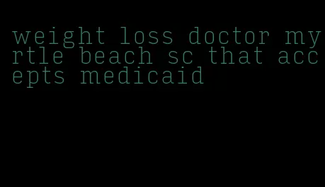 weight loss doctor myrtle beach sc that accepts medicaid