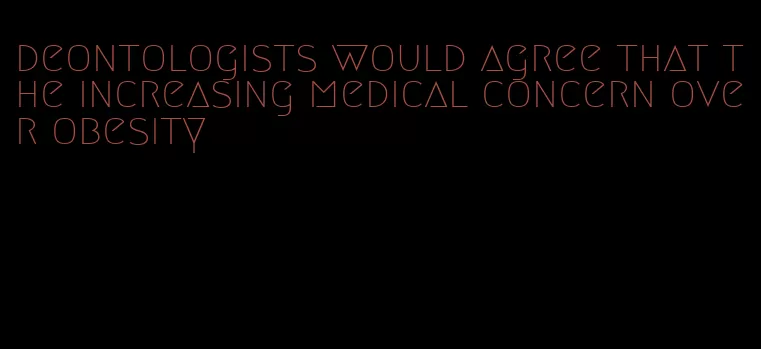 deontologists would agree that the increasing medical concern over obesity