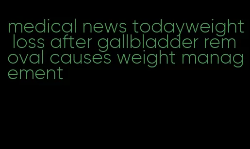 medical news todayweight loss after gallbladder removal causes weight management