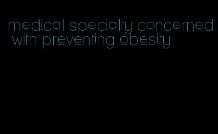 medical specialty concerned with preventing obesity