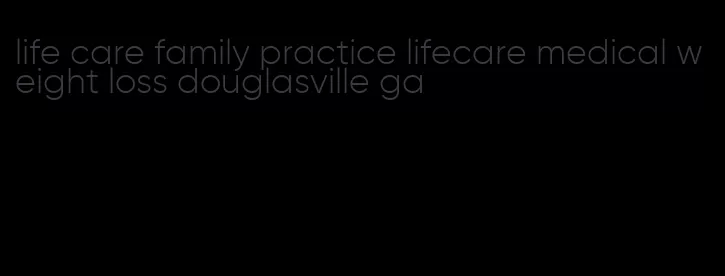 life care family practice lifecare medical weight loss douglasville ga