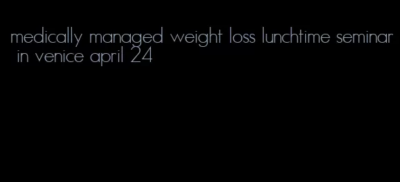 medically managed weight loss lunchtime seminar in venice april 24