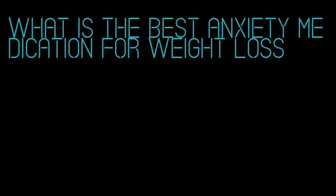 what is the best anxiety medication for weight loss