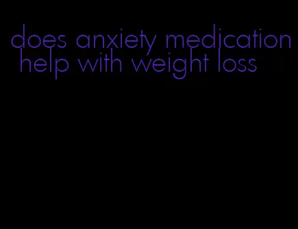 does anxiety medication help with weight loss