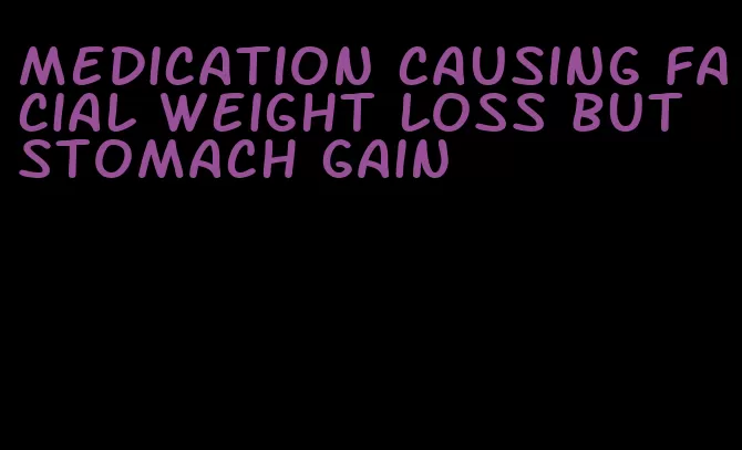 medication causing facial weight loss but stomach gain