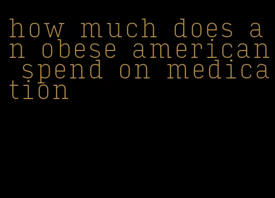 how much does an obese american spend on medication