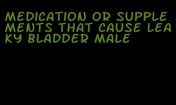 medication or supplements that cause leaky bladder male