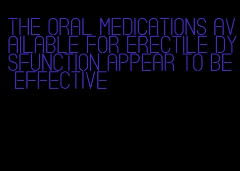 the oral medications available for erectile dysfunction appear to be effective