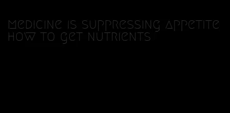 medicine is suppressing appetite how to get nutrients