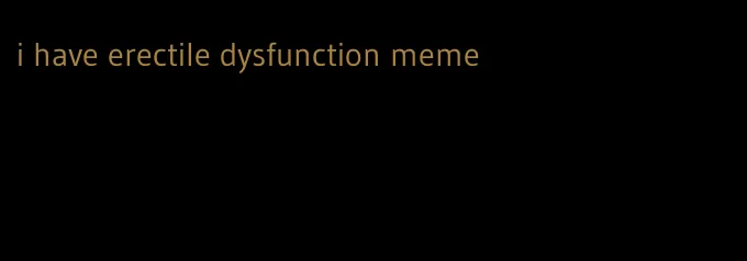 i have erectile dysfunction meme