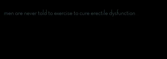 men are never told to exercise to cure erectile dysfunction