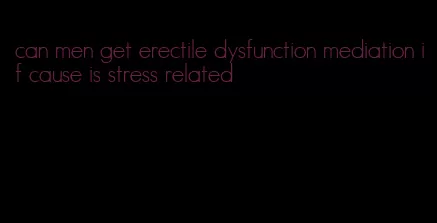 can men get erectile dysfunction mediation if cause is stress related