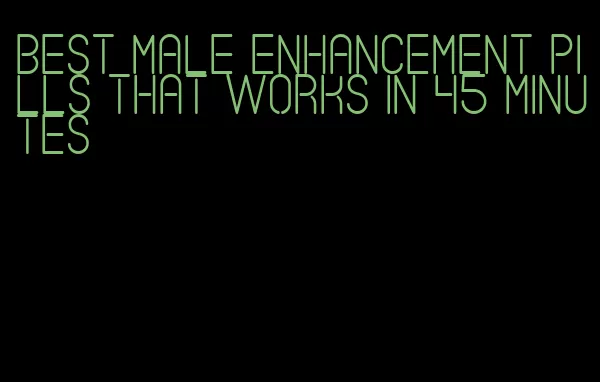 best male enhancement pills that works in 45 minutes