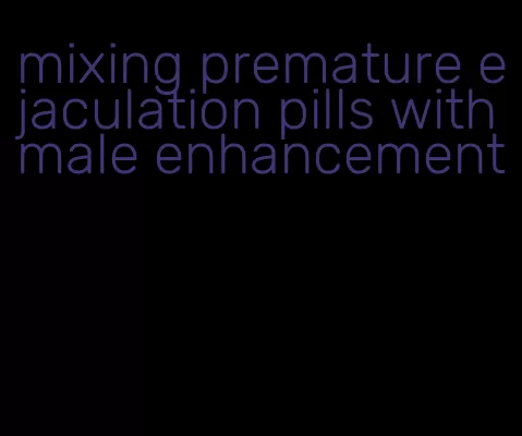 mixing premature ejaculation pills with male enhancement