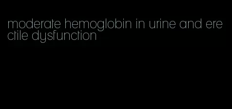 moderate hemoglobin in urine and erectile dysfunction